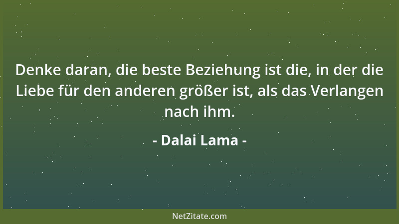 Dalai Lama - Denke daran, die beste Beziehung ist die, in der die Liebe für den anderen größer ist, als das Verlangen nach...
