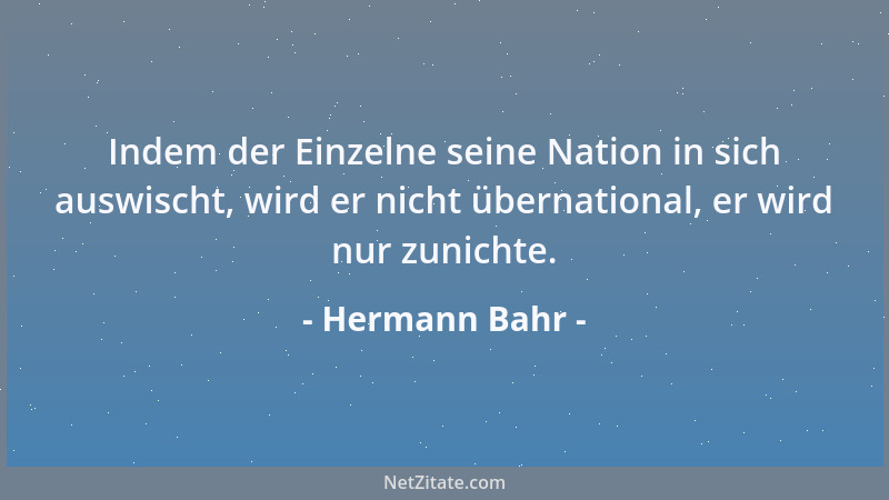 Hermann Bahr - Indem der Einzelne seine Nation in sich auswischt, wird er nicht übernational, er wird nur zunichte....