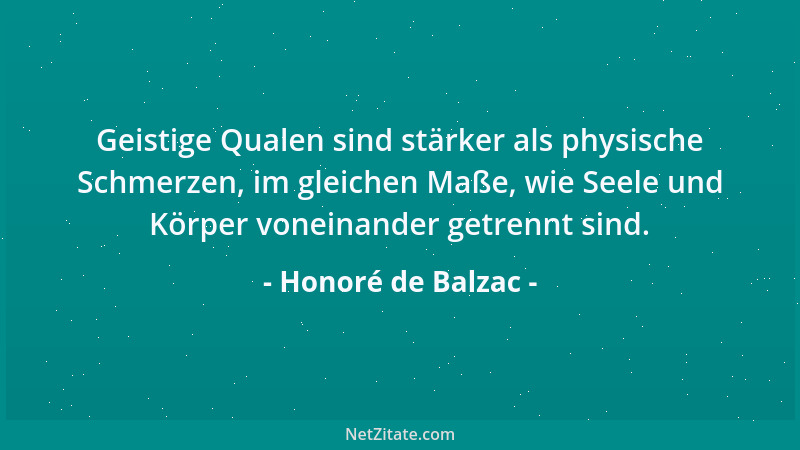 Honoré de Balzac - Geistige Qualen sind stärker als physische Schmerzen, im gleichen Maße, wie Seele und Körper voneinander...