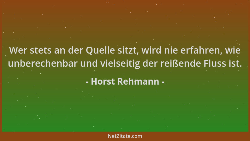 Horst Rehmann - Wer stets an der Quelle sitzt, wird nie erfahren, wie unberechenbar und vielseitig der reißende Fluss ist....