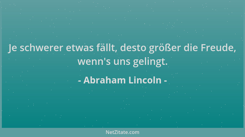 Abraham Lincoln - Je schwerer etwas fällt, desto größer die Freude, wenn 's uns gelingt....