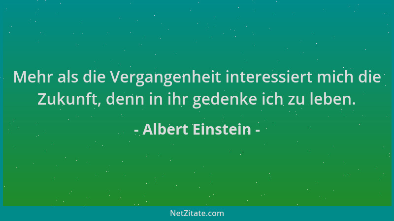 Albert Einstein - Mehr als die Vergangenheit interessiert mich die Zukunft, denn in ihr gedenke ich zu leben....