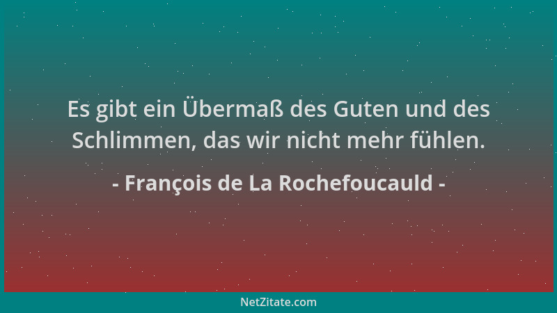 François de La Rochefoucauld - Es gibt ein Übermaß des Guten und des Schlimmen, das wir nicht mehr fühlen....
