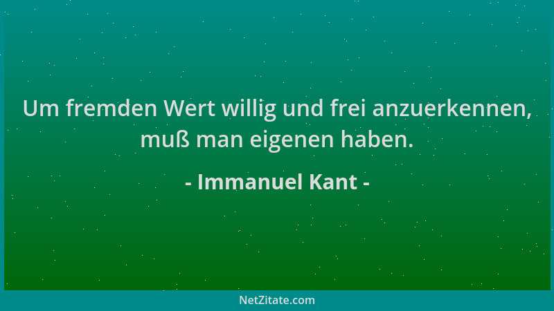 Immanuel Kant - Um fremden Wert willig und frei anzuerkennen, muß man eigenen haben....