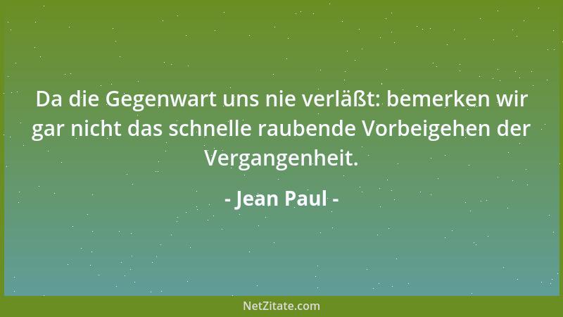 Jean Paul - Da die Gegenwart uns nie verläßt: bemerken wir gar nicht das schnelle raubende Vorbeigehen der Vergangenheit....