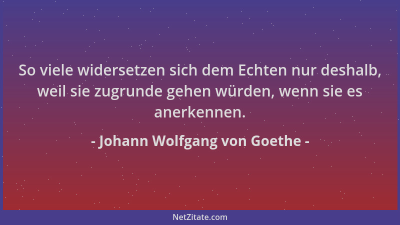 Johann Wolfgang von Goethe - So viele widersetzen sich dem Echten nur deshalb, weil sie zugrunde gehen würden, wenn sie es...