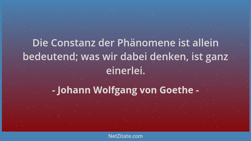 Johann Wolfgang von Goethe - Die Constanz der Phänomene ist allein bedeutend; was wir dabei denken, ist ganz einerlei....