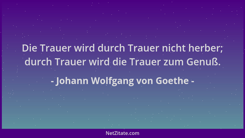 Johann Wolfgang von Goethe - Die Trauer wird durch Trauer nicht herber; durch Trauer wird die Trauer zum Genuß....