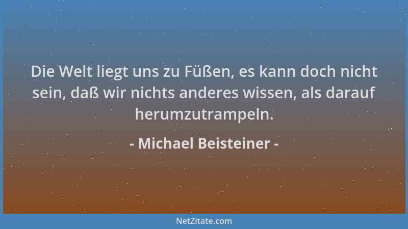 Michael Beisteiner - Die Welt liegt uns zu Füßen, es kann doch nicht sein, daß wir nichts anderes wissen, als darauf herumz...