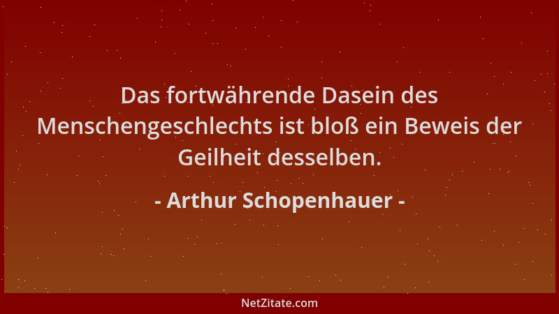 Arthur Schopenhauer - Das fortwährende Dasein des Menschengeschlechts ist bloß ein Beweis der Geilheit desselben....