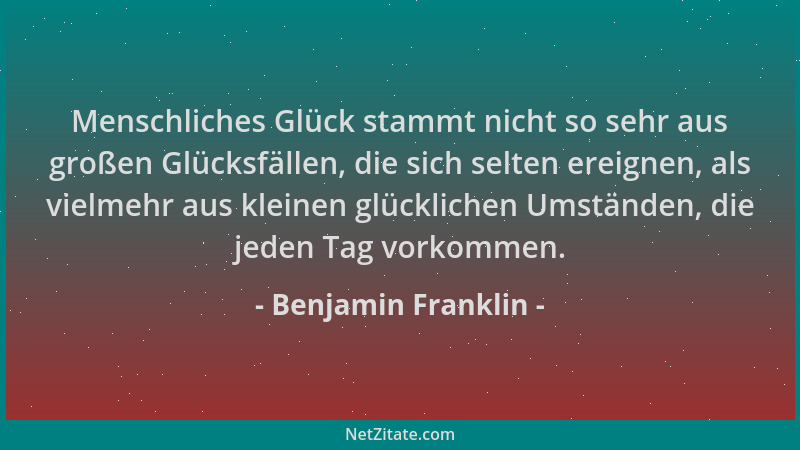 Benjamin Franklin - Menschliches Glück stammt nicht so sehr aus großen Glücksfällen, die sich selten ereignen, als vielmehr...