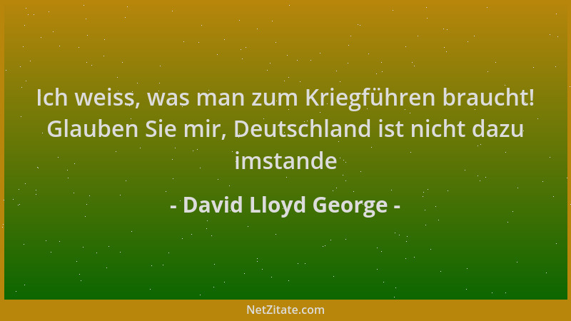 David Lloyd George - Ich weiss, was man zum Kriegführen braucht! Glauben Sie mir, Deutschland ist nicht dazu imstande...