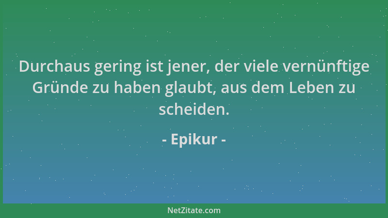 Epikur - Durchaus gering ist jener, der viele vernünftige Gründe zu haben glaubt, aus dem Leben zu scheiden....