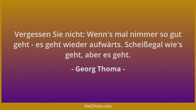 Georg Thoma - Vergessen Sie nicht: Wenn 's mal nimmer so gut geht - es geht wieder aufwärts. Scheißegal wie 's geht, aber es...