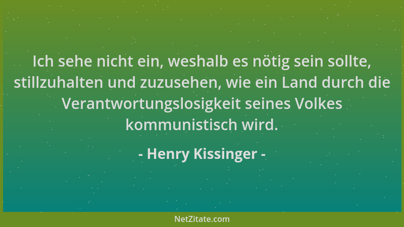 Henry Kissinger - Ich sehe nicht ein, weshalb es nötig sein sollte, stillzuhalten und zuzusehen, wie ein Land durch die Ver...