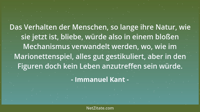 Immanuel Kant - Das Verhalten der Menschen, so lange ihre Natur, wie sie jetzt ist, bliebe, würde also in einem bloßen Mech...
