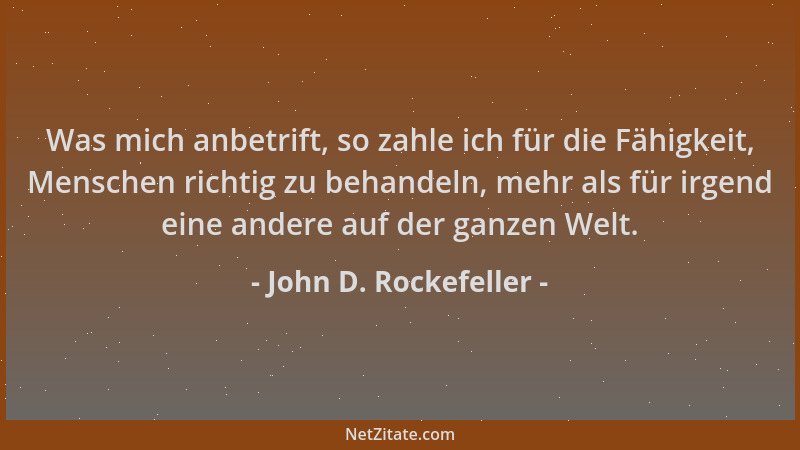 John D. Rockefeller - Was mich anbetrift, so zahle ich für die Fähigkeit, Menschen richtig zu behandeln, mehr als für irgen...