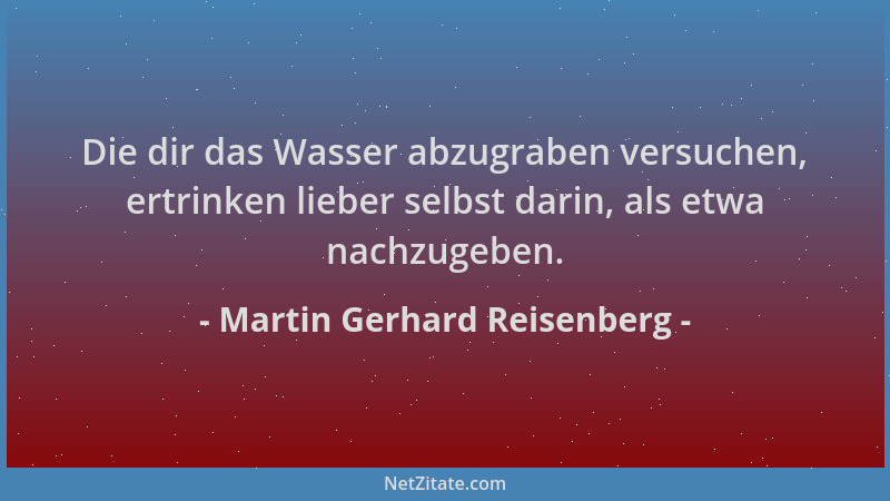 Martin Gerhard Reisenberg - Die dir das Wasser abzugraben versuchen, ertrinken lieber selbst darin, als etwa nachzugeben....