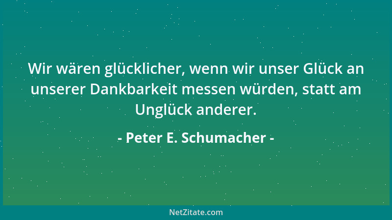 Peter E. Schumacher - Wir wären glücklicher, wenn wir unser Glück an unserer Dankbarkeit messen würden, statt am Unglück an...