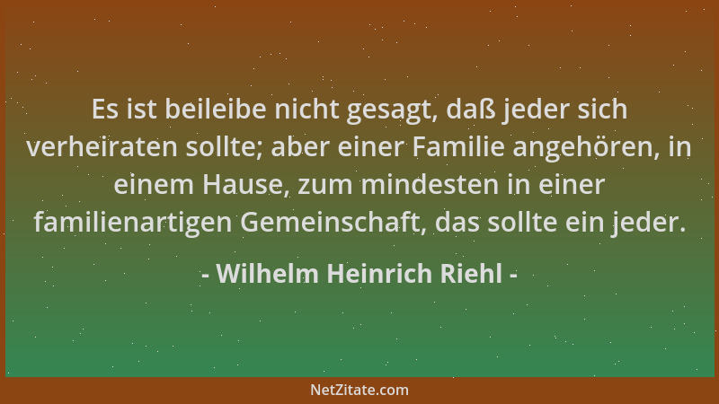 Wilhelm Heinrich Riehl - Es ist beileibe nicht gesagt, daß jeder sich verheiraten sollte; aber einer Familie angehören, in...