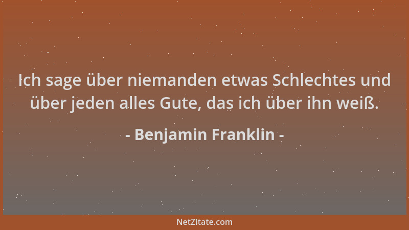 Benjamin Franklin - Ich sage über niemanden etwas Schlechtes und über jeden alles Gute, das ich über ihn weiß....