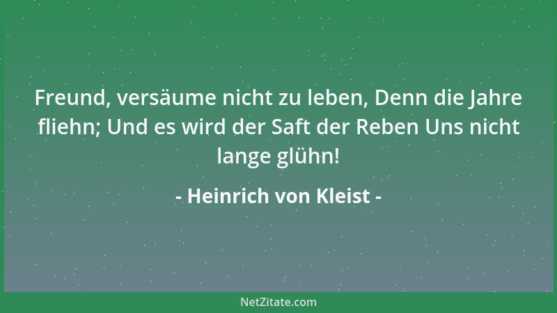 Heinrich von Kleist - Freund, versäume nicht zu leben, Denn die Jahre fliehn; Und es wird der Saft der Reben Uns nicht lang...