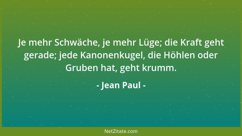 Jean Paul - Je mehr Schwäche, je mehr Lüge; die Kraft geht gerade; jede Kanonenkugel, die Höhlen oder Gruben hat, geht krum...