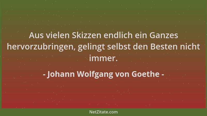 Johann Wolfgang von Goethe - Aus vielen Skizzen endlich ein Ganzes hervorzubringen, gelingt selbst den Besten nicht immer....
