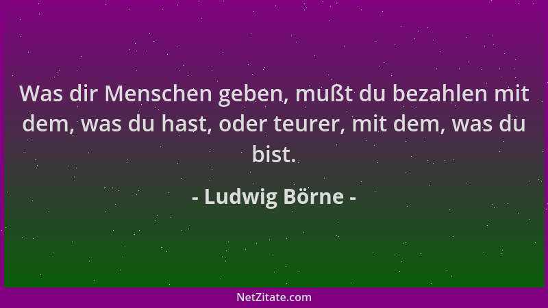 Ludwig Börne - Was dir Menschen geben, mußt du bezahlen mit dem, was du hast, oder teurer, mit dem, was du bist....