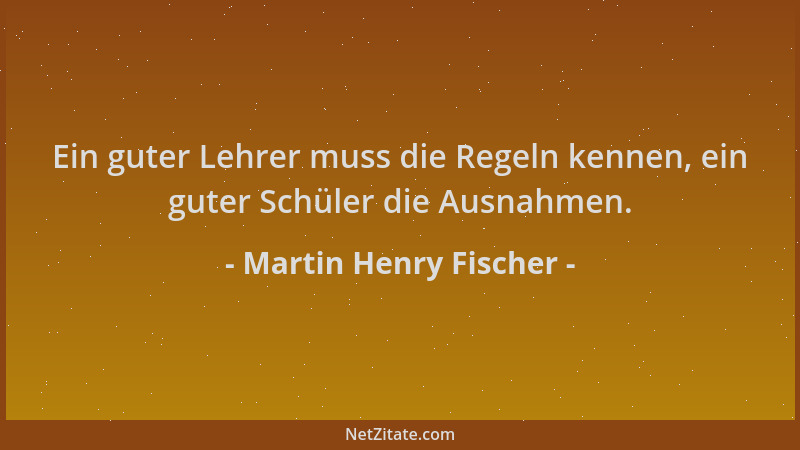 Martin Henry Fischer - Ein guter Lehrer muss die Regeln kennen, ein guter Schüler die Ausnahmen....