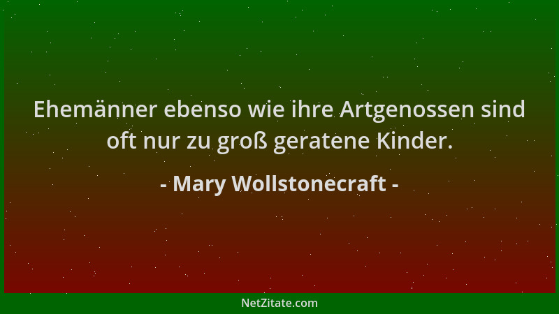 Mary Wollstonecraft - Ehemänner ebenso wie ihre Artgenossen sind oft nur zu groß geratene Kinder....