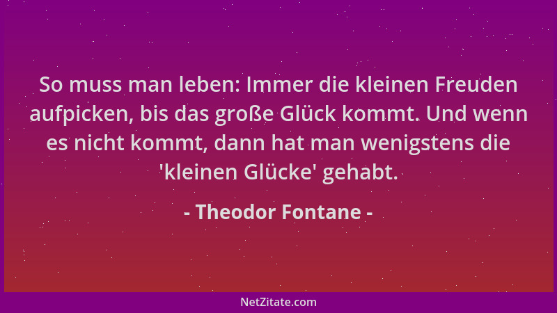 Theodor Fontane - So muss man leben: Immer die kleinen Freuden aufpicken, bis das große Glück kommt. Und wenn es nicht komm...