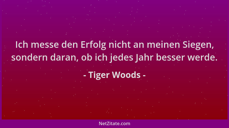 Tiger Woods - Ich messe den Erfolg nicht an meinen Siegen, sondern daran, ob ich jedes Jahr besser werde....