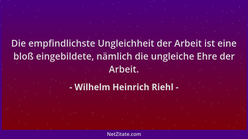 Wilhelm Heinrich Riehl - Die empfindlichste Ungleichheit der Arbeit ist eine bloß eingebildete, nämlich die ungleiche Ehre...