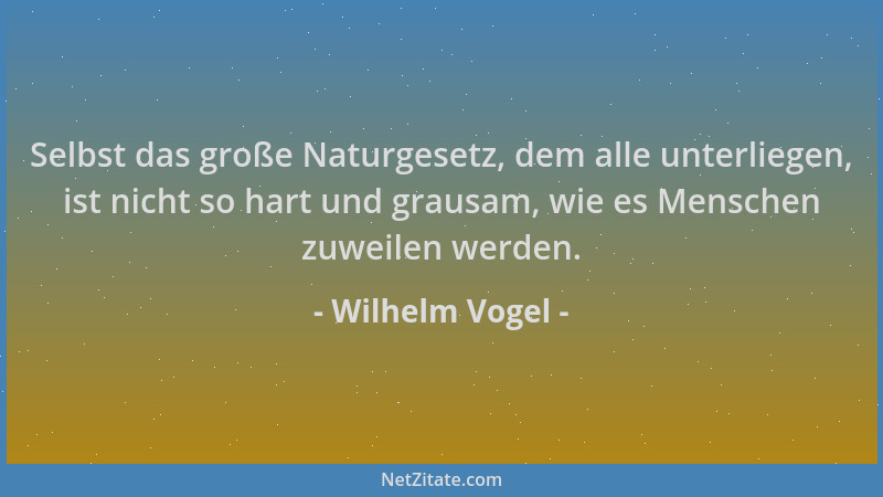 Wilhelm Vogel - Selbst das große Naturgesetz, dem alle unterliegen, ist nicht so hart und grausam, wie es Menschen zuweilen...