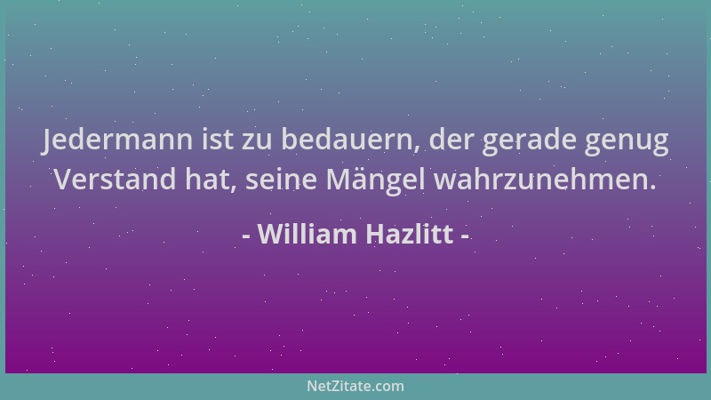 William Hazlitt - Jedermann ist zu bedauern, der gerade genug Verstand hat, seine Mängel wahrzunehmen....