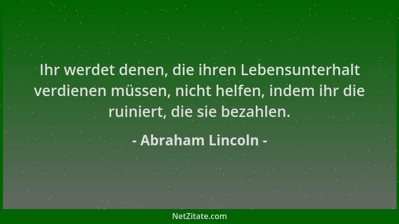 Abraham Lincoln - Ihr werdet denen, die ihren Lebensunterhalt verdienen müssen, nicht helfen, indem ihr die ruiniert, die s...
