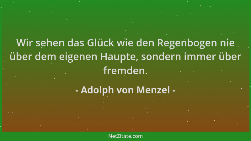 Adolph von Menzel - Wir sehen das Glück wie den Regenbogen nie über dem eigenen Haupte, sondern immer über fremden....