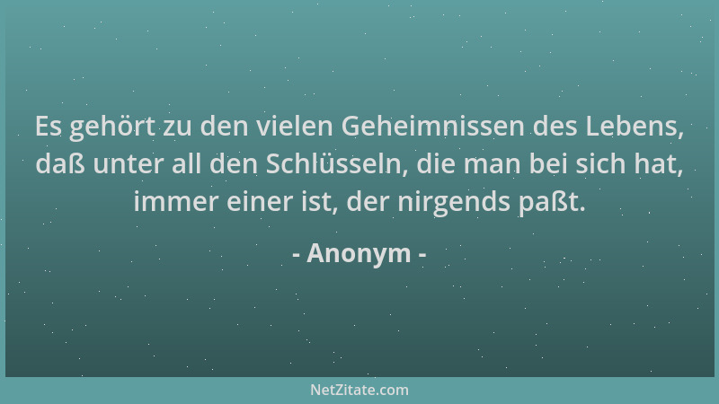 Anonym - Es gehört zu den vielen Geheimnissen des Lebens, daß unter all den Schlüsseln, die man bei sich hat, immer einer i...