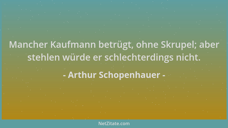 Arthur Schopenhauer - Mancher Kaufmann betrügt, ohne Skrupel; aber stehlen würde er schlechterdings nicht....