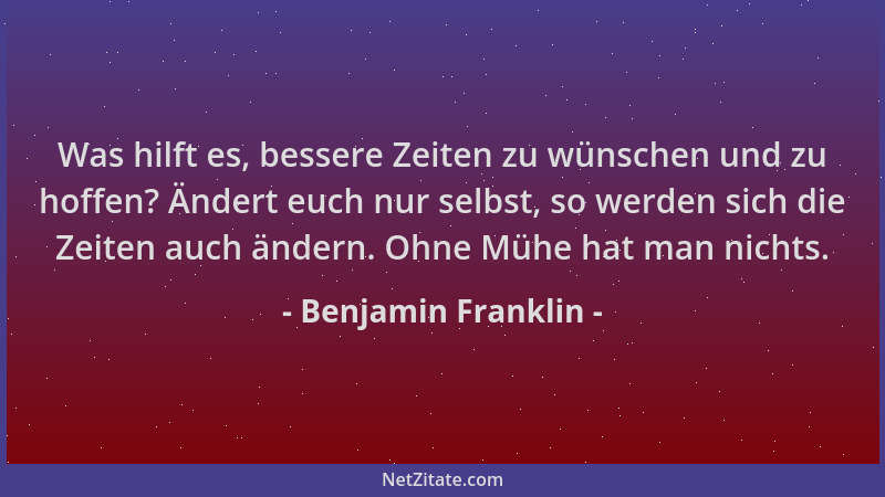 Benjamin Franklin - Was hilft es, bessere Zeiten zu wünschen und zu hoffen? Ändert euch nur selbst, so werden sich die Zeit...