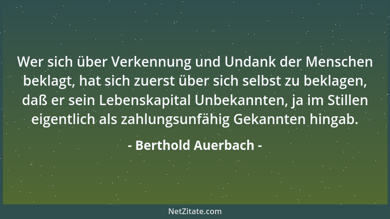 Berthold Auerbach - Wer sich über Verkennung und Undank der Menschen beklagt, hat sich zuerst über sich selbst zu beklagen,...