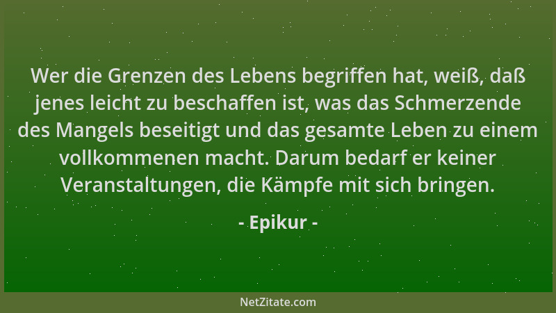 Epikur - Wer die Grenzen des Lebens begriffen hat, weiß, daß jenes leicht zu beschaffen ist, was das Schmerzende des Mangel...