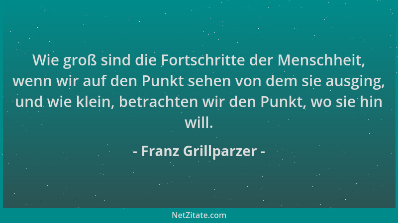 Franz Grillparzer - Wie groß sind die Fortschritte der Menschheit, wenn wir auf den Punkt sehen von dem sie ausging, und wi...