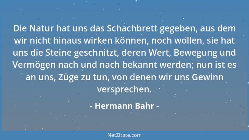 Hermann Bahr - Die Natur hat uns das Schachbrett gegeben, aus dem wir nicht hinaus wirken können, noch wollen, sie hat uns...