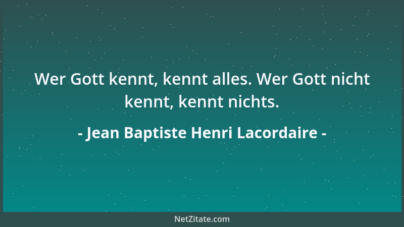 Jean Baptiste Henri Lacordaire - Wer Gott kennt, kennt alles. Wer Gott nicht kennt, kennt nichts....
