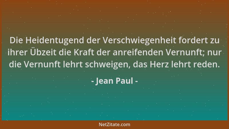 Jean Paul - Die Heidentugend der Verschwiegenheit fordert zu ihrer Übzeit die Kraft der anreifenden Vernunft; nur die Vernu...