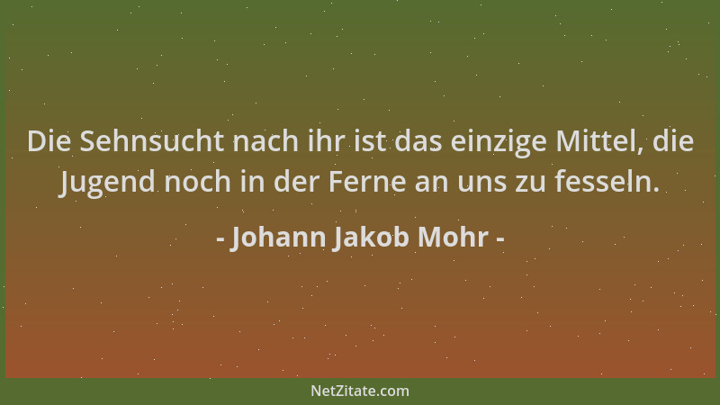 Johann Jakob Mohr - Die Sehnsucht nach ihr ist das einzige Mittel, die Jugend noch in der Ferne an uns zu fesseln....