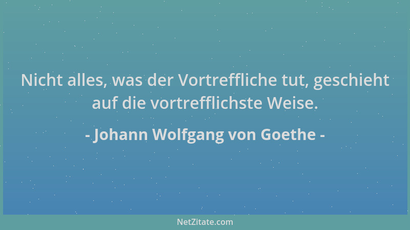 Johann Wolfgang von Goethe - Nicht alles, was der Vortreffliche tut, geschieht auf die vortrefflichste Weise....