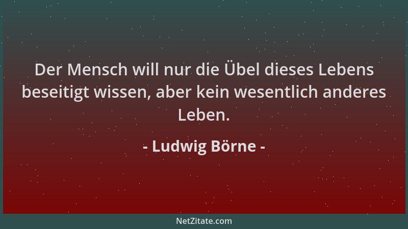 Ludwig Börne - Der Mensch will nur die Übel dieses Lebens beseitigt wissen, aber kein wesentlich anderes Leben....